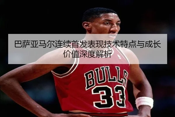 巴萨亚马尔连续首发表现技术特点与成长价值深度解析