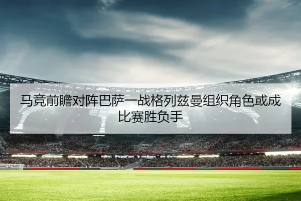 马竞前瞻对阵巴萨一战格列兹曼组织角色或成比赛胜负手
