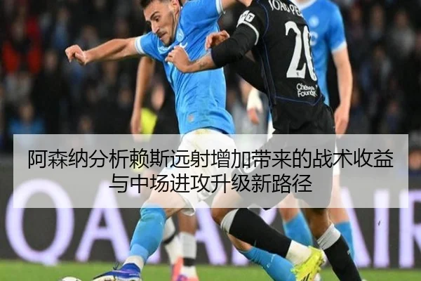 阿森纳分析赖斯远射增加带来的战术收益与中场进攻升级新路径