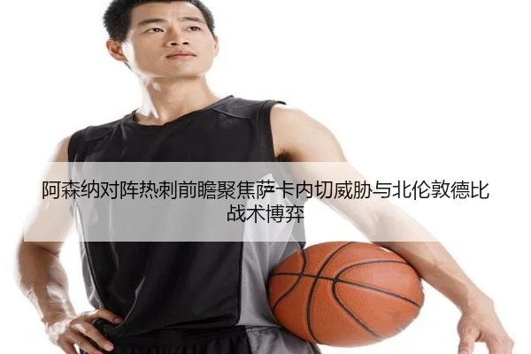 阿森纳对阵热刺前瞻聚焦萨卡内切威胁与北伦敦德比战术博弈